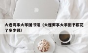 大连海事大学图书馆（大连海事大学图书馆花了多少钱）