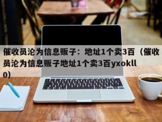 催收员沦为信息贩子：地址1个卖3百（催收员沦为信息贩子地址1个卖3百yxokll0）