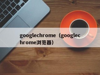 googlechrome（googlechrome浏览器）