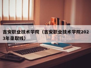 吉安职业技术学院（吉安职业技术学院2023年录取线）