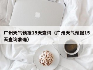 广州天气预报15天查询（广州天气预报15天查询准确）