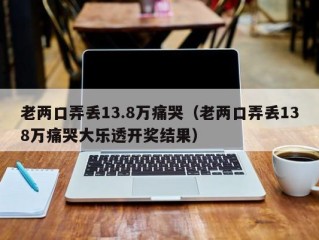 老两口弄丢13.8万痛哭（老两口弄丢138万痛哭大乐透开奖结果）