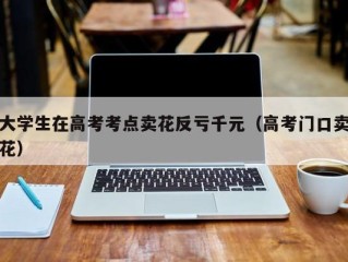 大学生在高考考点卖花反亏千元（高考门口卖花）