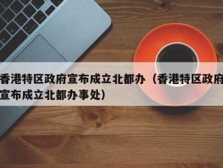 香港特区政府宣布成立北都办（香港特区政府宣布成立北都办事处）