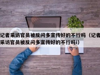 记者采访官员被反问多宣传好的不行吗（记者采访官员被反问多宣传好的不行吗i）