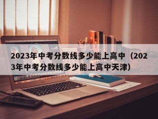 2023年中考分数线多少能上高中（2023年中考分数线多少能上高中天津）