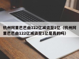 杭州阿里巴巴由122亿减资至1亿（杭州阿里巴巴由122亿减资至1亿是真的吗）