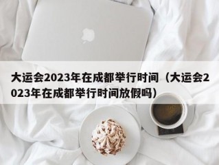 大运会2023年在成都举行时间（大运会2023年在成都举行时间放假吗）