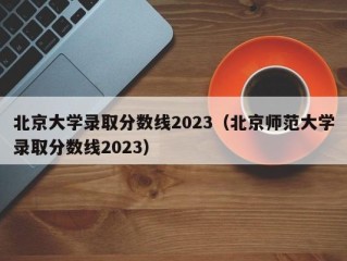 北京大学录取分数线2023（北京师范大学录取分数线2023）