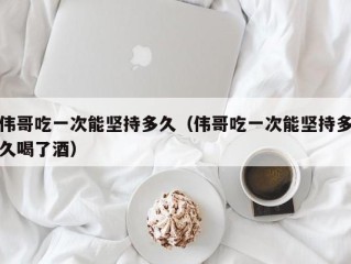 伟哥吃一次能坚持多久（伟哥吃一次能坚持多久喝了酒）