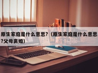 原生家庭是什么意思?（原生家庭是什么意思?父母离婚）