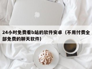 24小时免费看b站的软件安卓（不用付费全部免费的聊天软件）