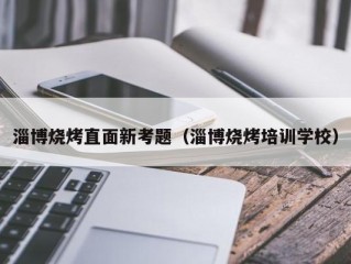 淄博烧烤直面新考题（淄博烧烤培训学校）