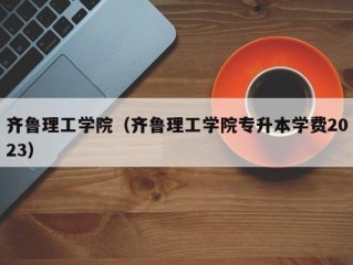 齐鲁理工学院（齐鲁理工学院专升本学费2023）