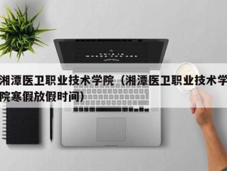 湘潭医卫职业技术学院（湘潭医卫职业技术学院寒假放假时间）