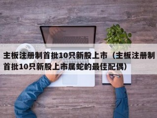 主板注册制首批10只新股上市（主板注册制首批10只新股上市属蛇的最佳配偶）