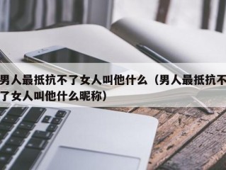 男人最抵抗不了女人叫他什么（男人最抵抗不了女人叫他什么昵称）