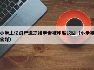 小米上亿资产遭冻结申诉被印度驳回（小米被官媒）