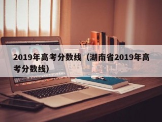 2019年高考分数线（湖南省2019年高考分数线）