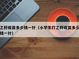 乙肝疫苗多少钱一针（小学生打乙肝疫苗多少钱一针）