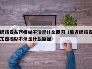 眼睛看东西模糊不清是什么原因（最近眼睛看东西模糊不清是什么原因）