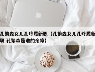 孔繁森女儿孔玲履新职（孔繁森女儿孔玲履新职 孔繁森是谁的亲家）