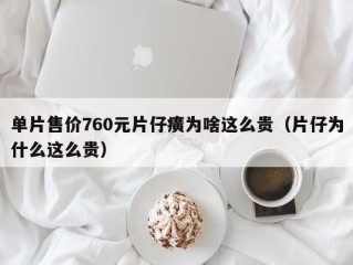 单片售价760元片仔癀为啥这么贵（片仔为什么这么贵）