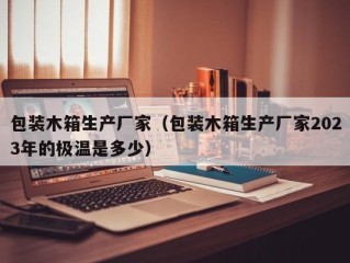 包装木箱生产厂家（包装木箱生产厂家2023年的极温是多少）