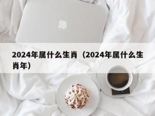 2024年属什么生肖（2024年属什么生肖年）