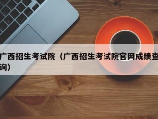 广西招生考试院（广西招生考试院官网成绩查询）