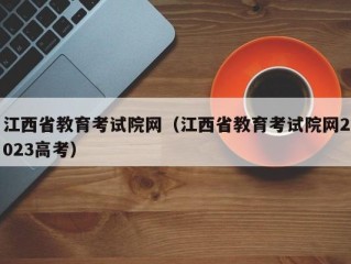 江西省教育考试院网（江西省教育考试院网2023高考）