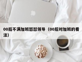 00后不满加班怒怼领导（00后对加班的看法）