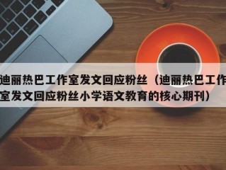 迪丽热巴工作室发文回应粉丝（迪丽热巴工作室发文回应粉丝小学语文教育的核心期刊）