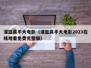 灌篮高手大电影（灌篮高手大电影2023在线观看免费完整版）