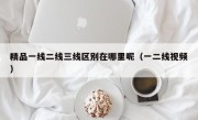 精品一线二线三线区别在哪里呢（一二线视频）