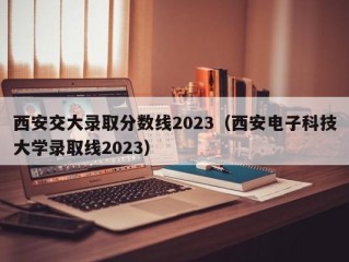 西安交大录取分数线2023（西安电子科技大学录取线2023）