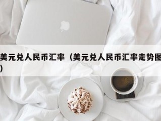 美元兑人民币汇率（美元兑人民币汇率走势图）