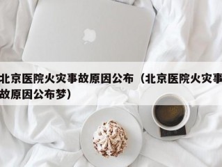 北京医院火灾事故原因公布（北京医院火灾事故原因公布梦）