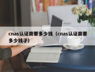 cnas认证需要多少钱（cnas认证需要多少钱孑）