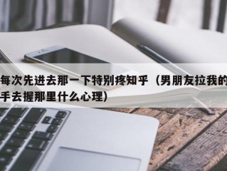 每次先进去那一下特别疼知乎（男朋友拉我的手去握那里什么心理）