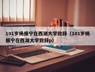 101岁杨振宁在西湖大学致辞（101岁杨振宁在西湖大学致辞p）