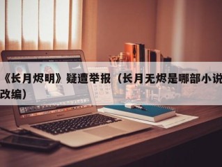 《长月烬明》疑遭举报（长月无烬是哪部小说改编）