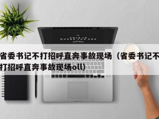 省委书记不打招呼直奔事故现场（省委书记不打招呼直奔事故现场oll）