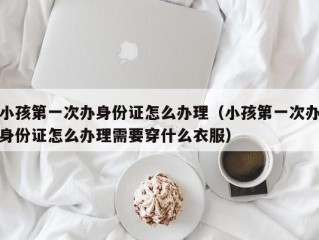 小孩第一次办身份证怎么办理（小孩第一次办身份证怎么办理需要穿什么衣服）