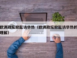 欧洲政坛掀起访华热（欧洲政坛掀起访华热的理解）