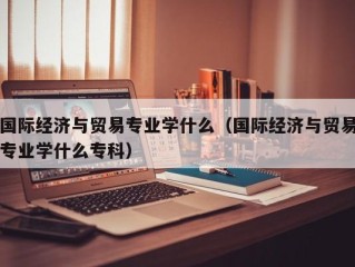 国际经济与贸易专业学什么（国际经济与贸易专业学什么专科）