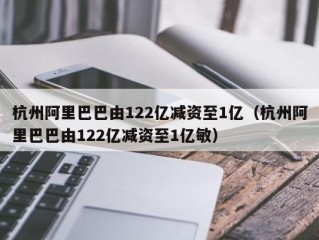 杭州阿里巴巴由122亿减资至1亿（杭州阿里巴巴由122亿减资至1亿敏）