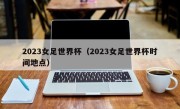 2023女足世界杯（2023女足世界杯时间地点）