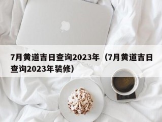 7月黄道吉日查询2023年（7月黄道吉日查询2023年装修）